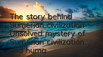 The story behind Sumerian civilization (Unsolved mystery of Sumerian civilization and humanity)