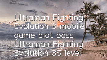 Ultraman Fighting Evolution 3 mobile game plot pass (Ultraman Fighting Evolution 3S level must-see strategy)