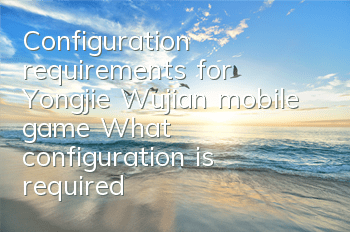 Configuration requirements for Yongjie Wujian mobile game (What configuration is required to play Yongjie Wujian system)