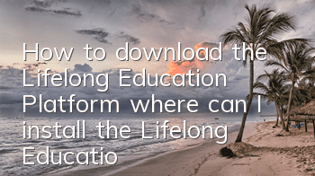 How to download the Lifelong Education Platform (where can I install the Lifelong Education Platform)
