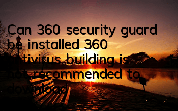 Can 360 security guard be installed (360 antivirus building is not recommended to download)