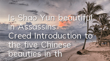 Is Shao Yun beautiful in Assassin's Creed (Introduction to the five Chinese beauties in the game)