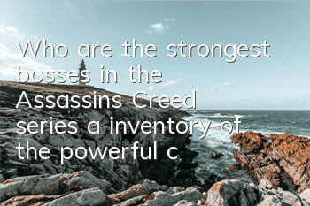 Who are the strongest bosses in the Assassin's Creed series (a inventory of the powerful characters in the Assassin's Creed series)