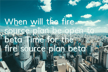 When will the fire source plan be open to beta? Time for the fire source plan beta