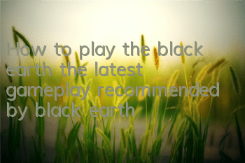 How to play the black earth (the latest gameplay recommended by black earth)