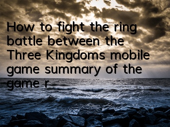 How to fight the ring battle between the Three Kingdoms mobile game (summary of the game rules of the ring battle)