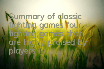 Summary of classic fighting games (four fighting games that are highly praised by players)