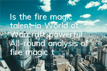 Is the fire magic talent in World of Warcraft powerful (All-round analysis of fire magic talent)