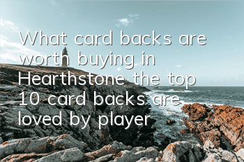 What card backs are worth buying in Hearthstone (the top 10 card backs are loved by players)