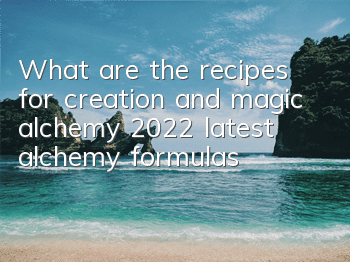 What are the recipes for creation and magic alchemy (2022 latest alchemy formulas)