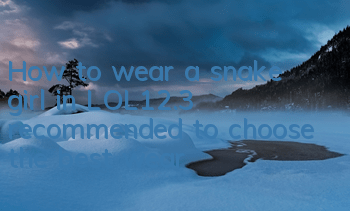 How to wear a snake girl in LOL12.3 (recommended to choose the best wear)