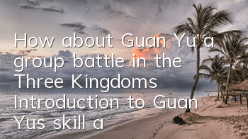 How about Guan Yu, a group battle in the Three Kingdoms? Introduction to Guan Yu's skill attributes