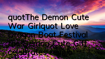 "The Demon Cute War Girl" Love Dragon Boat Festival, the Demon Cute Gift celebrates reunion with a great gift