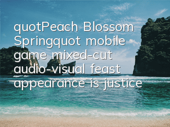 "Peach Blossom Spring" mobile game mixed-cut audio-visual feast, appearance is justice