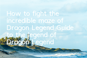 How to fight the incredible maze of Dragon Legend? Guide to the legend of Dragon Legend