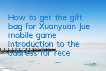 How to get the gift bag for Xuanyuan Jue mobile game? Introduction to the address for receiving the gift bag activation code