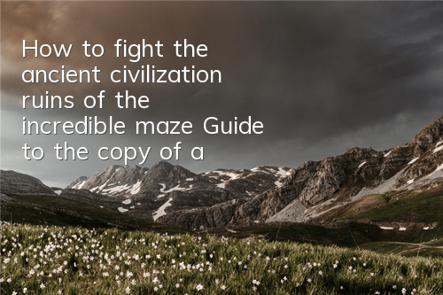 How to fight the ancient civilization ruins of the incredible maze? Guide to the copy of ancient civilization ruins