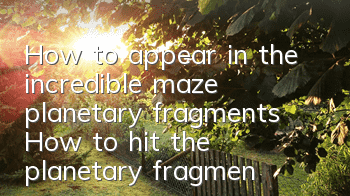 How to appear in the incredible maze planetary fragments? How to hit the planetary fragment copy