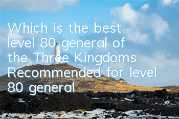 Which is the best level 80 general of the Three Kingdoms? Recommended for level 80 generals!