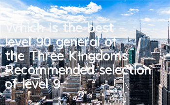 Which is the best level 90 general of the Three Kingdoms? Recommended selection of level 90 generals