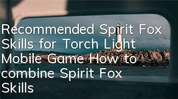 Recommended Spirit Fox Skills for Torch Light Mobile Game How to combine Spirit Fox Skills