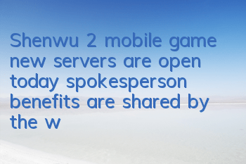 Shenwu 2 mobile game new servers are open today, spokesperson benefits are shared by the whole people