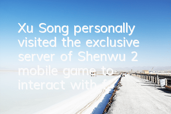 Xu Song personally visited the exclusive server of Shenwu 2 mobile game to interact with fans